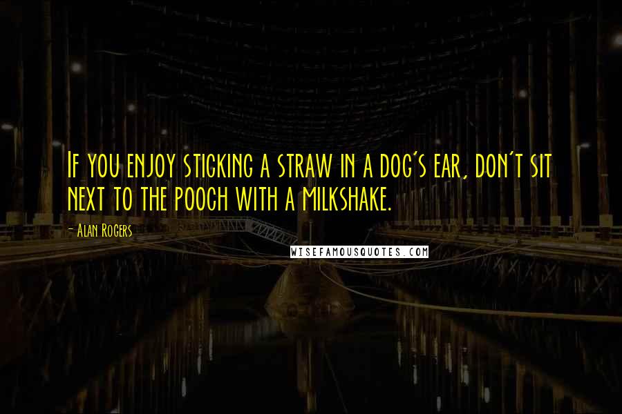 Alan Rogers Quotes: If you enjoy sticking a straw in a dog's ear, don't sit next to the pooch with a milkshake.