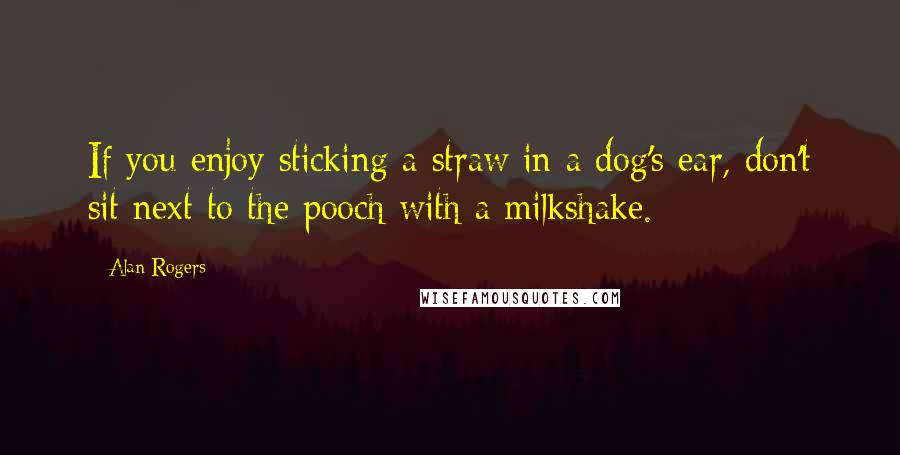 Alan Rogers Quotes: If you enjoy sticking a straw in a dog's ear, don't sit next to the pooch with a milkshake.