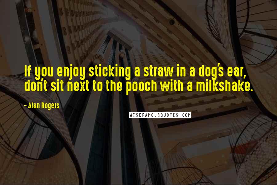 Alan Rogers Quotes: If you enjoy sticking a straw in a dog's ear, don't sit next to the pooch with a milkshake.