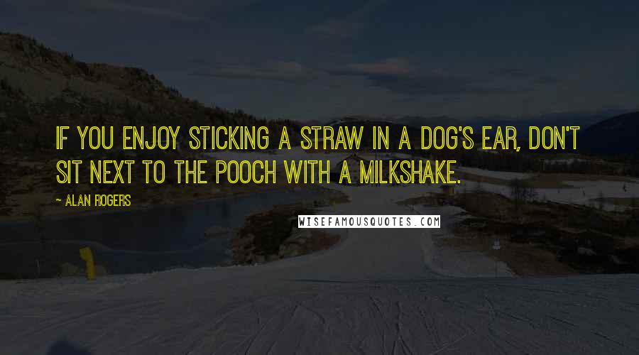 Alan Rogers Quotes: If you enjoy sticking a straw in a dog's ear, don't sit next to the pooch with a milkshake.