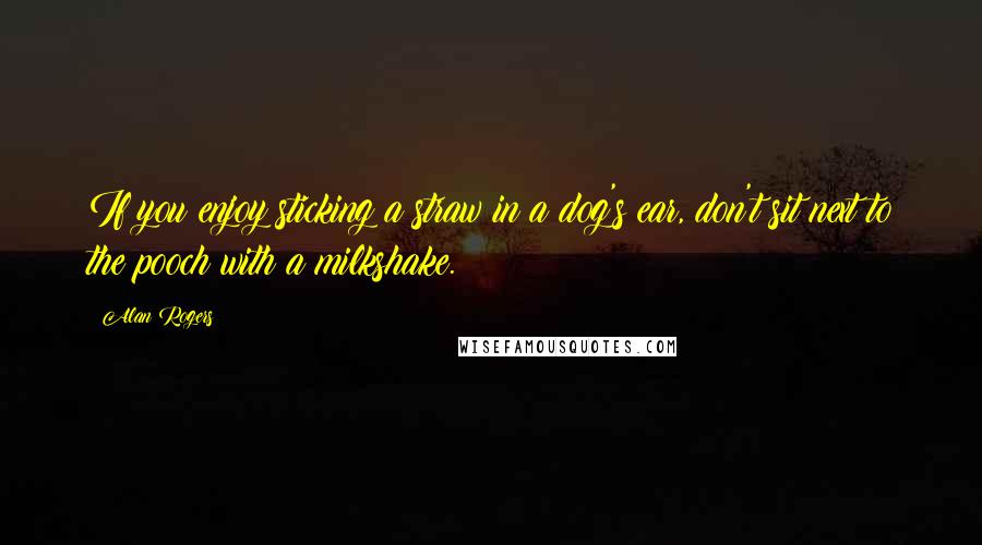 Alan Rogers Quotes: If you enjoy sticking a straw in a dog's ear, don't sit next to the pooch with a milkshake.