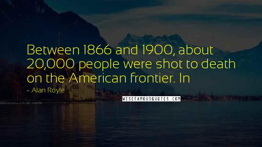 Alan Royle Quotes: Between 1866 and 1900, about 20,000 people were shot to death on the American frontier. In