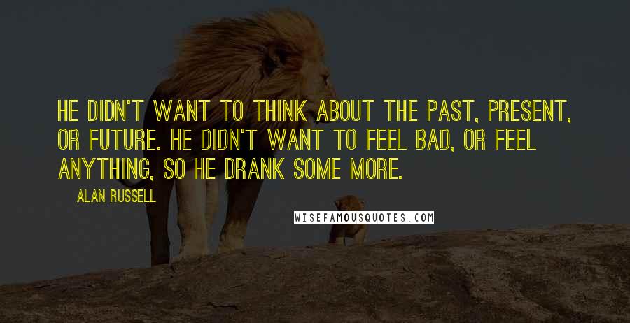 Alan Russell Quotes: He didn't want to think about the past, present, or future. He didn't want to feel bad, or feel anything, so he drank some more.