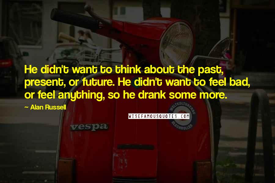 Alan Russell Quotes: He didn't want to think about the past, present, or future. He didn't want to feel bad, or feel anything, so he drank some more.