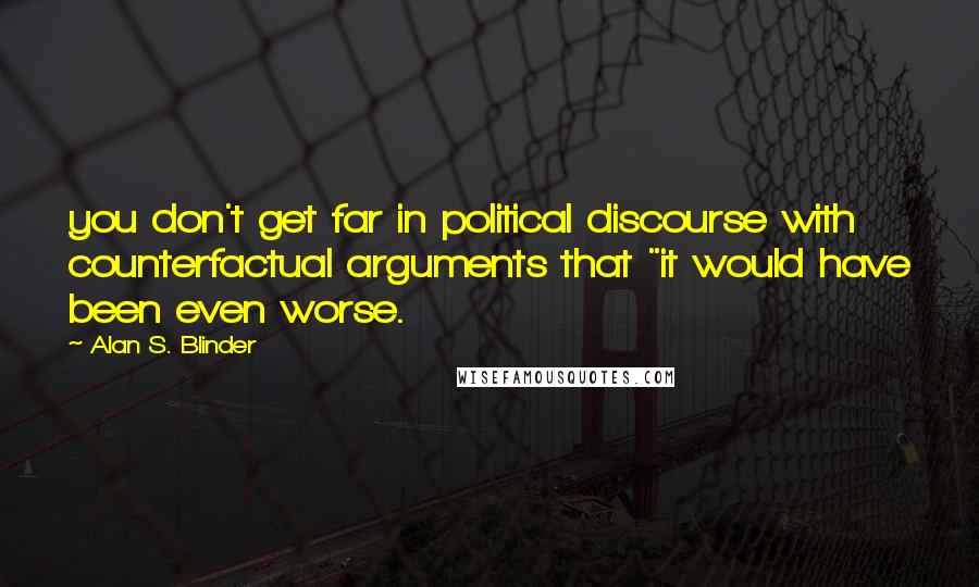 Alan S. Blinder Quotes: you don't get far in political discourse with counterfactual arguments that "it would have been even worse.