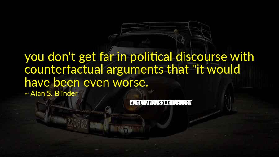 Alan S. Blinder Quotes: you don't get far in political discourse with counterfactual arguments that "it would have been even worse.