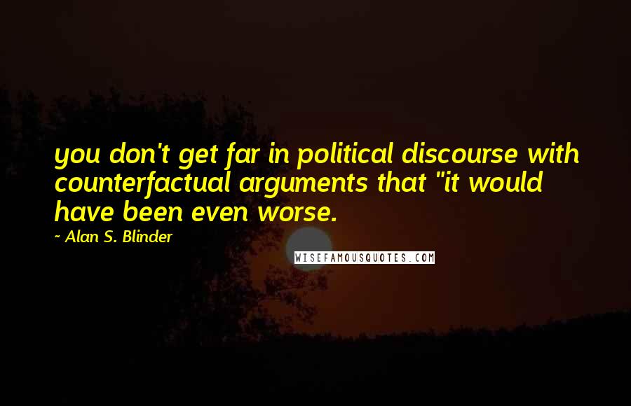 Alan S. Blinder Quotes: you don't get far in political discourse with counterfactual arguments that "it would have been even worse.