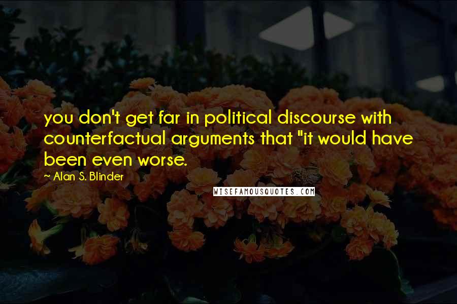 Alan S. Blinder Quotes: you don't get far in political discourse with counterfactual arguments that "it would have been even worse.