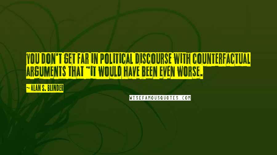 Alan S. Blinder Quotes: you don't get far in political discourse with counterfactual arguments that "it would have been even worse.