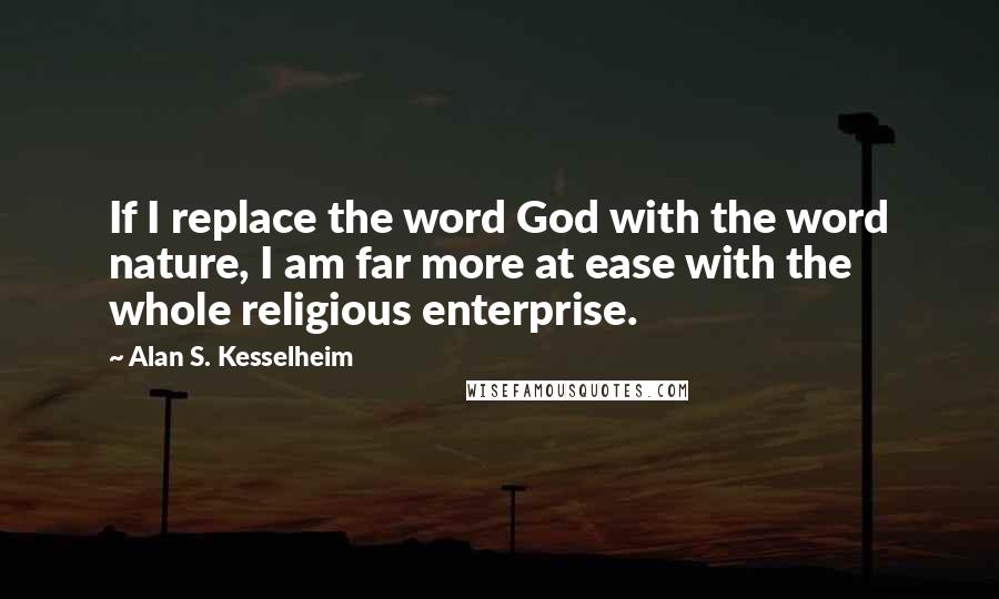 Alan S. Kesselheim Quotes: If I replace the word God with the word nature, I am far more at ease with the whole religious enterprise.