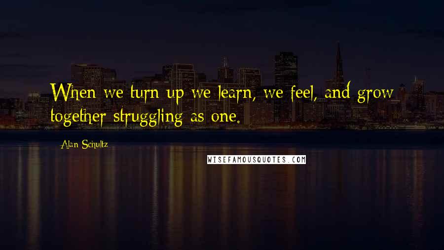 Alan Schultz Quotes: When we turn up we learn, we feel, and grow together struggling as one.