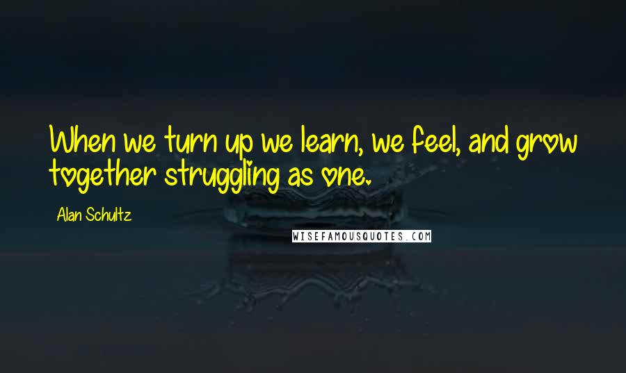 Alan Schultz Quotes: When we turn up we learn, we feel, and grow together struggling as one.