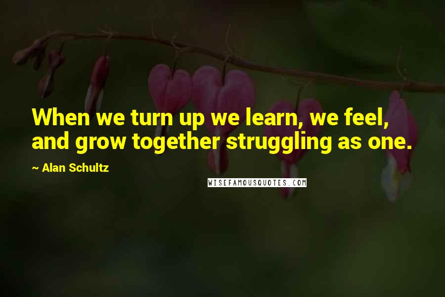 Alan Schultz Quotes: When we turn up we learn, we feel, and grow together struggling as one.
