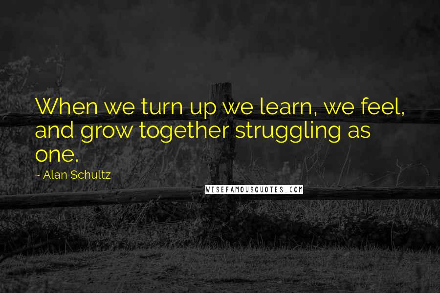 Alan Schultz Quotes: When we turn up we learn, we feel, and grow together struggling as one.