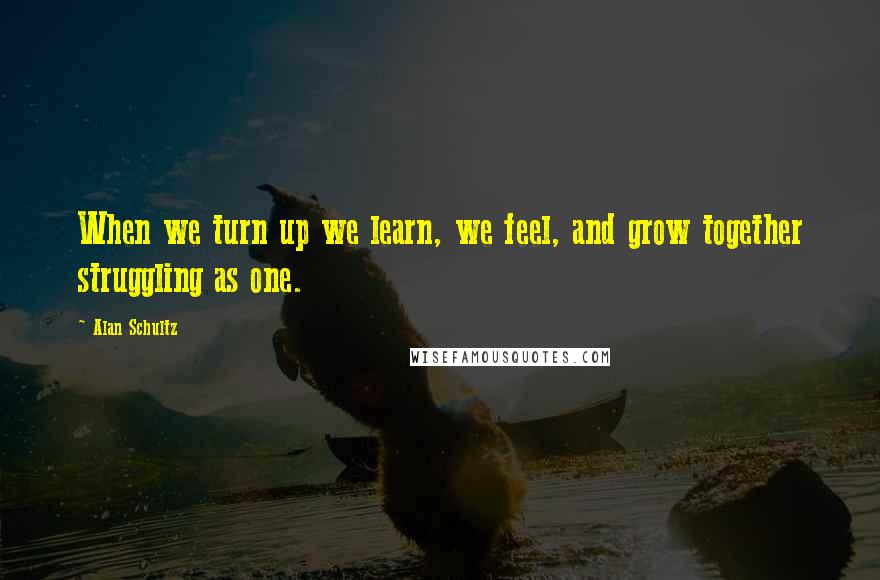 Alan Schultz Quotes: When we turn up we learn, we feel, and grow together struggling as one.