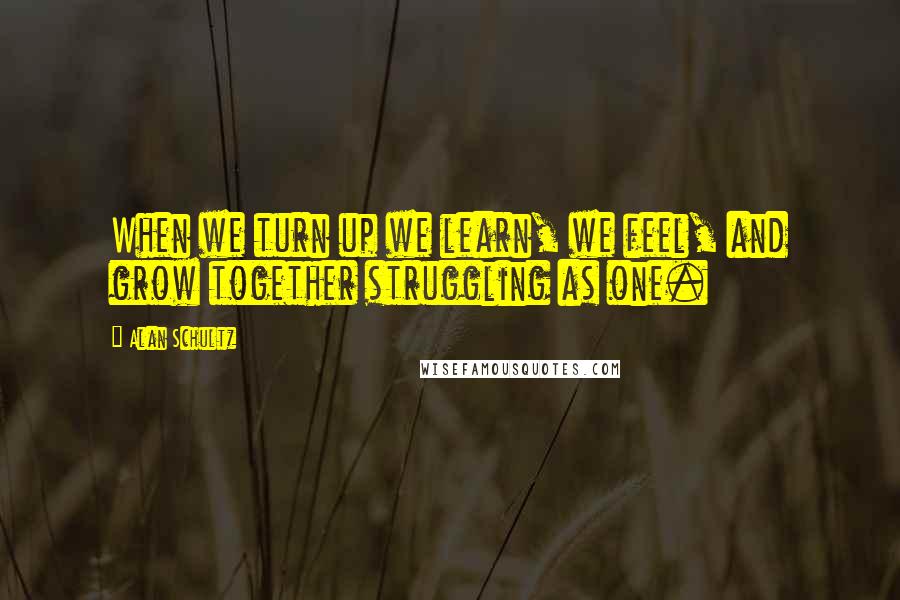 Alan Schultz Quotes: When we turn up we learn, we feel, and grow together struggling as one.