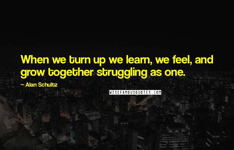 Alan Schultz Quotes: When we turn up we learn, we feel, and grow together struggling as one.