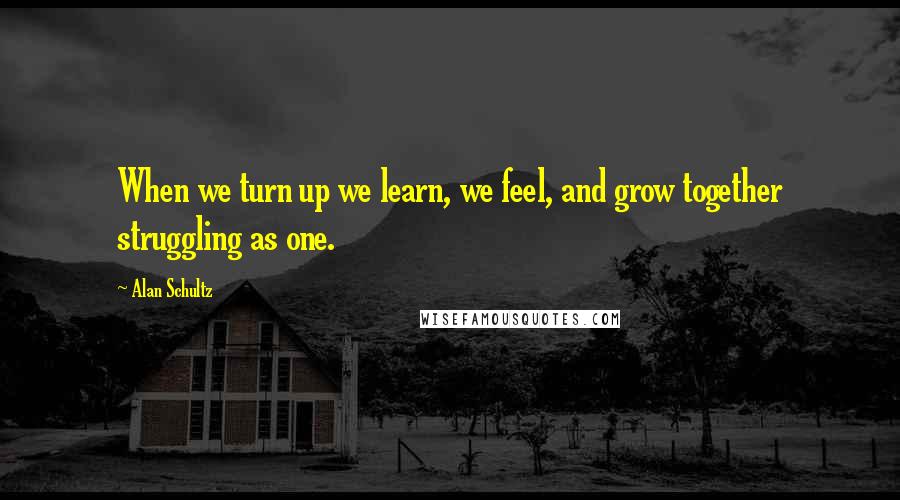 Alan Schultz Quotes: When we turn up we learn, we feel, and grow together struggling as one.