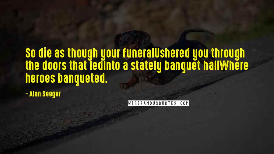 Alan Seeger Quotes: So die as though your funeralUshered you through the doors that ledInto a stately banquet hallWhere heroes banqueted.