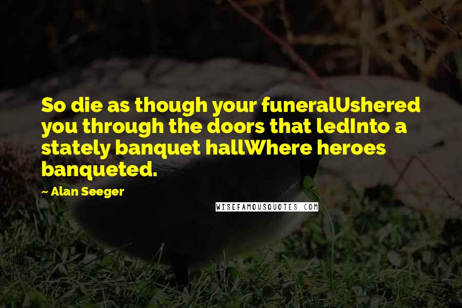 Alan Seeger Quotes: So die as though your funeralUshered you through the doors that ledInto a stately banquet hallWhere heroes banqueted.