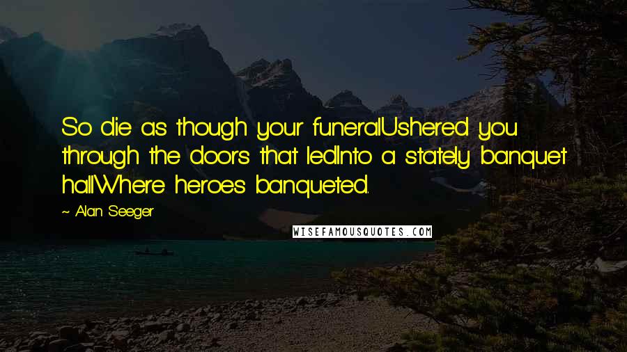 Alan Seeger Quotes: So die as though your funeralUshered you through the doors that ledInto a stately banquet hallWhere heroes banqueted.