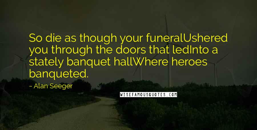 Alan Seeger Quotes: So die as though your funeralUshered you through the doors that ledInto a stately banquet hallWhere heroes banqueted.