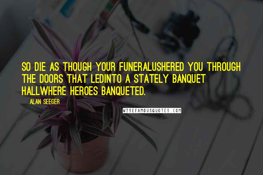 Alan Seeger Quotes: So die as though your funeralUshered you through the doors that ledInto a stately banquet hallWhere heroes banqueted.