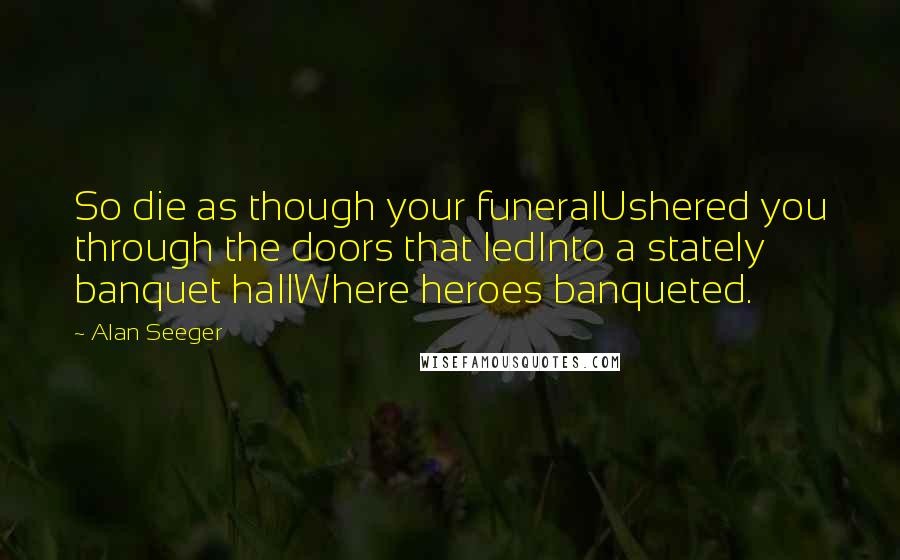 Alan Seeger Quotes: So die as though your funeralUshered you through the doors that ledInto a stately banquet hallWhere heroes banqueted.