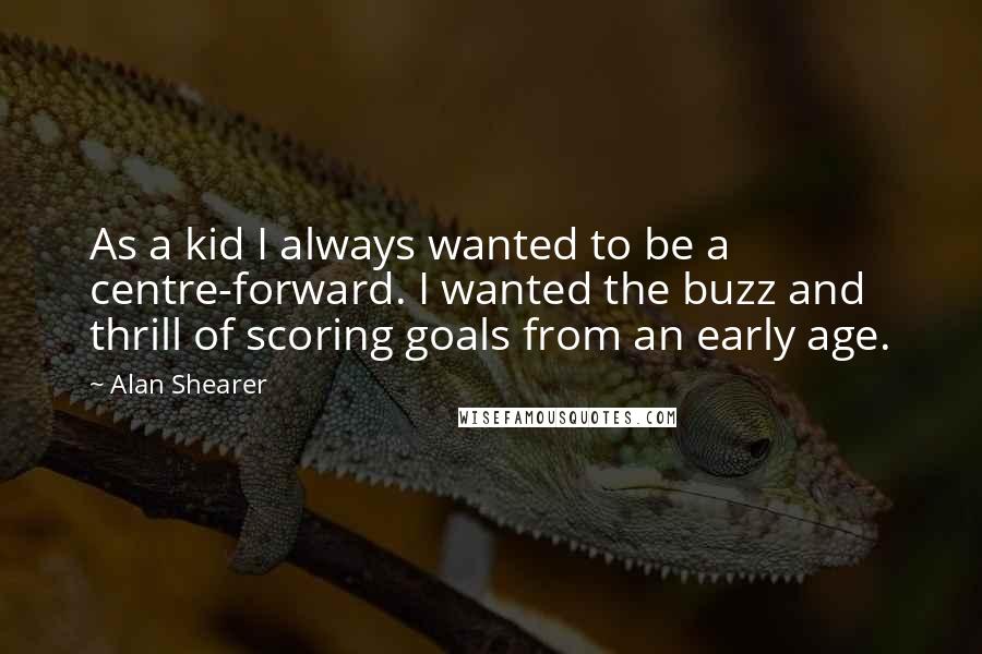 Alan Shearer Quotes: As a kid I always wanted to be a centre-forward. I wanted the buzz and thrill of scoring goals from an early age.