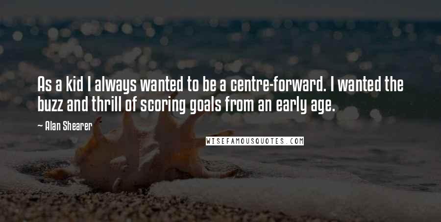 Alan Shearer Quotes: As a kid I always wanted to be a centre-forward. I wanted the buzz and thrill of scoring goals from an early age.