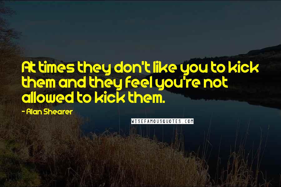 Alan Shearer Quotes: At times they don't like you to kick them and they feel you're not allowed to kick them.