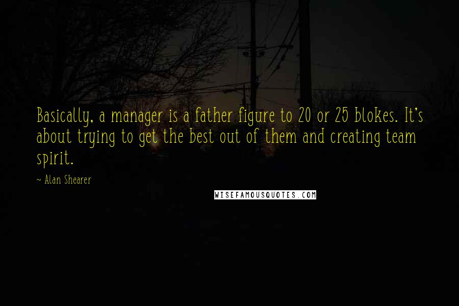 Alan Shearer Quotes: Basically, a manager is a father figure to 20 or 25 blokes. It's about trying to get the best out of them and creating team spirit.