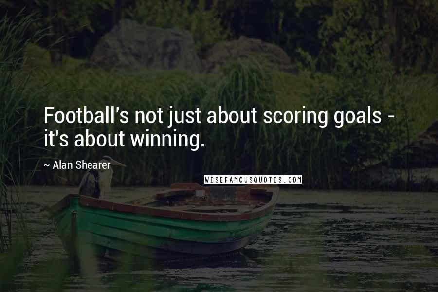 Alan Shearer Quotes: Football's not just about scoring goals - it's about winning.