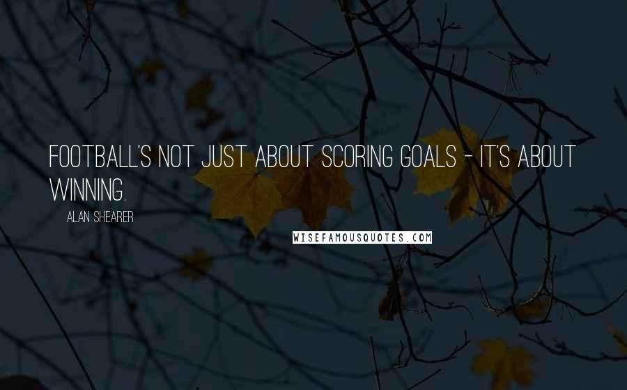 Alan Shearer Quotes: Football's not just about scoring goals - it's about winning.