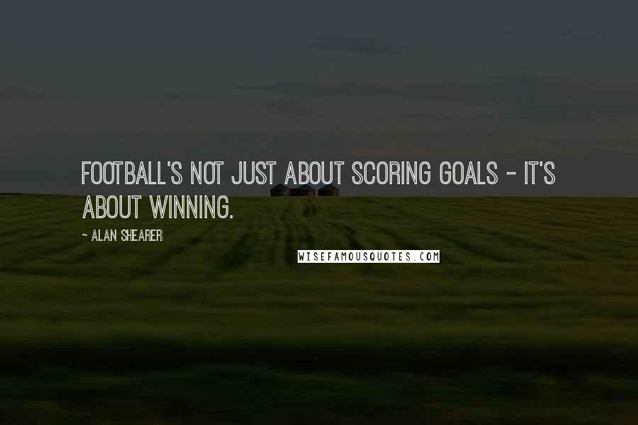 Alan Shearer Quotes: Football's not just about scoring goals - it's about winning.