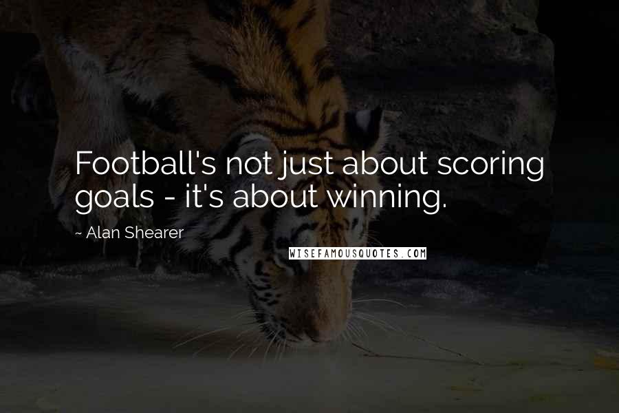 Alan Shearer Quotes: Football's not just about scoring goals - it's about winning.