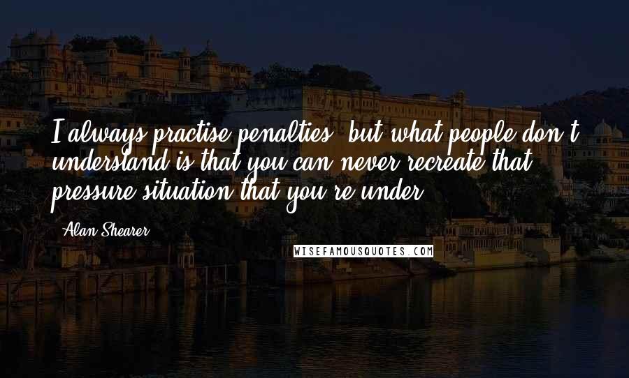 Alan Shearer Quotes: I always practise penalties, but what people don't understand is that you can never recreate that pressure situation that you're under.