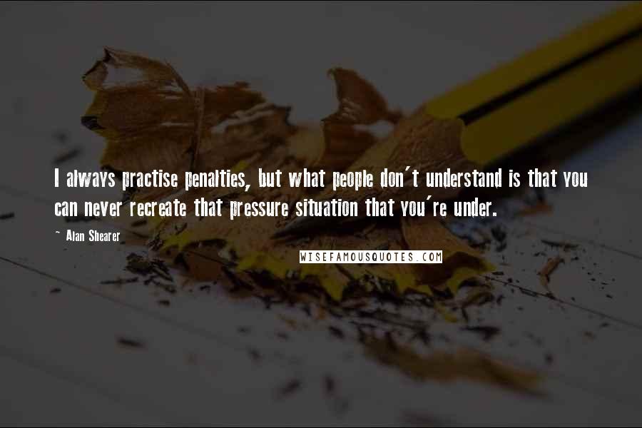 Alan Shearer Quotes: I always practise penalties, but what people don't understand is that you can never recreate that pressure situation that you're under.