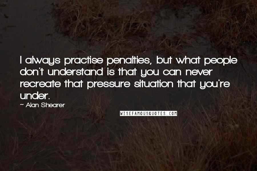 Alan Shearer Quotes: I always practise penalties, but what people don't understand is that you can never recreate that pressure situation that you're under.