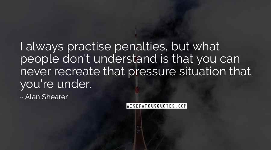 Alan Shearer Quotes: I always practise penalties, but what people don't understand is that you can never recreate that pressure situation that you're under.