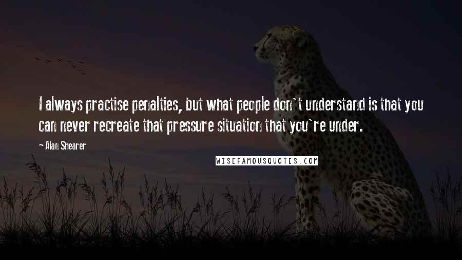 Alan Shearer Quotes: I always practise penalties, but what people don't understand is that you can never recreate that pressure situation that you're under.