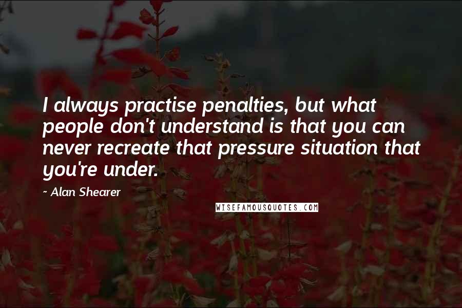 Alan Shearer Quotes: I always practise penalties, but what people don't understand is that you can never recreate that pressure situation that you're under.