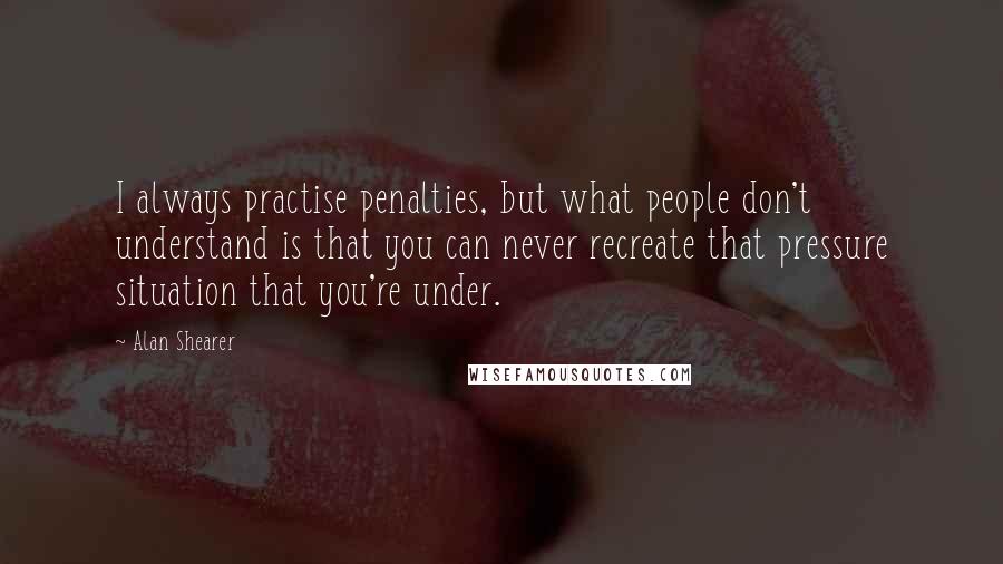 Alan Shearer Quotes: I always practise penalties, but what people don't understand is that you can never recreate that pressure situation that you're under.