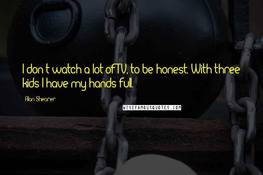Alan Shearer Quotes: I don't watch a lot of TV, to be honest. With three kids I have my hands full.