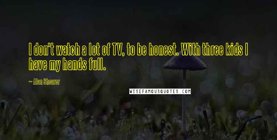 Alan Shearer Quotes: I don't watch a lot of TV, to be honest. With three kids I have my hands full.