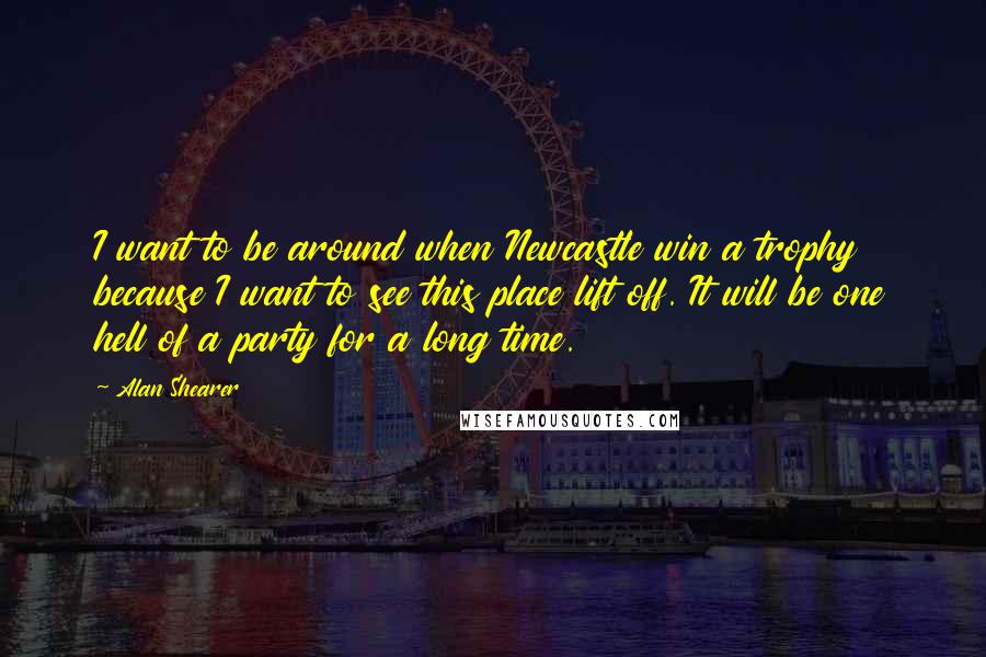 Alan Shearer Quotes: I want to be around when Newcastle win a trophy because I want to see this place lift off. It will be one hell of a party for a long time.