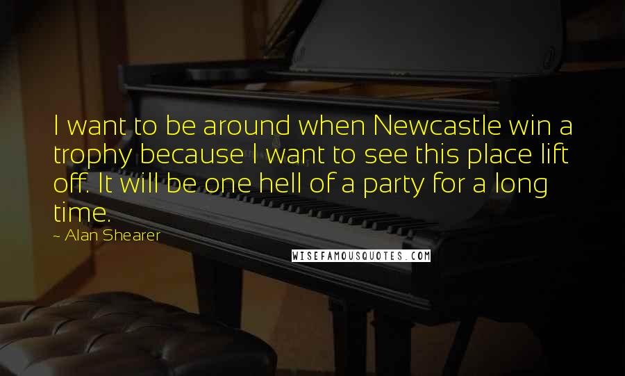 Alan Shearer Quotes: I want to be around when Newcastle win a trophy because I want to see this place lift off. It will be one hell of a party for a long time.