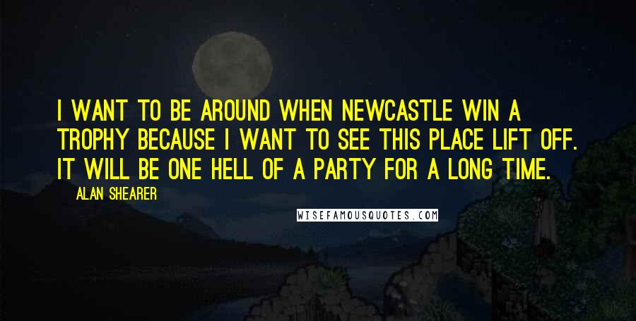 Alan Shearer Quotes: I want to be around when Newcastle win a trophy because I want to see this place lift off. It will be one hell of a party for a long time.