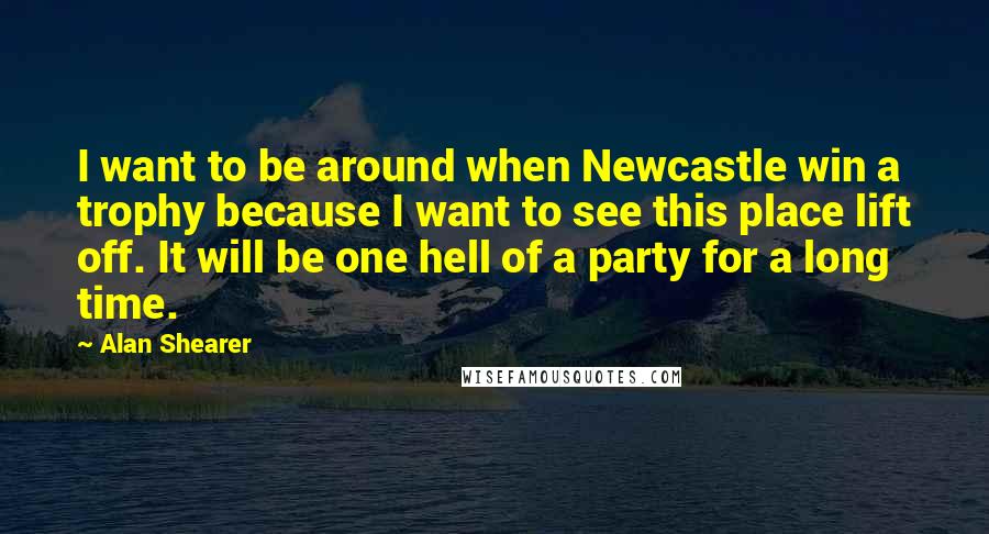 Alan Shearer Quotes: I want to be around when Newcastle win a trophy because I want to see this place lift off. It will be one hell of a party for a long time.