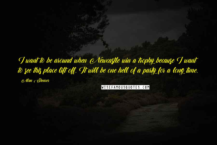Alan Shearer Quotes: I want to be around when Newcastle win a trophy because I want to see this place lift off. It will be one hell of a party for a long time.